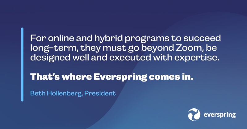 For online and hybrid programs to succeed long-term, they must go beyond Zoom, be designed well and executed with expertise. That's where Everspring comes in. - Beth Hollenberg, President